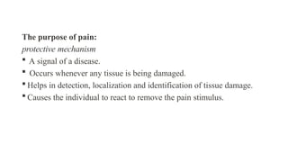 The purpose of pain:
protective mechanism
 A signal of a disease.
 Occurs whenever any tissue is being damaged.
 Helps in detection, localization and identification of tissue damage.
 Causes the individual to react to remove the pain stimulus.
 