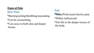 Fast
Pain:
*Sharp/Prick/acute/electric pain.
*Within millisecond.
*Not felt in the deeper tissues of
the body.
Types of Pain
Slow Pain:
*Burning/aching/throbbing/nauseating.
*Can be excruciating.
*Can occur in both skin and deeper
tissues.
 