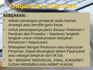 KEBIJAKAN & PEDOMAN
KEBIJAKAN :
• Adalah penetapan pimpinan pada tataran
strategis atau bersifat garis besar.
• Untuk penerapannya perlu disusun Pedoman /
Panduan dan Prosedur > Kejelasan langkah-
langkah untuk melaksanakan kebijakan
(Peraturan / Keputusan).
• Ditetapkan dengan Peraturan atau Keputusan
Pimpinan. Dapat dituangkan dalam Pasal-pasal
atau sebagai lampiran dari SK tsb.
• SK = BERSIFAT INDIVIDUAL, FINAL, KONGKRET,
SUDAH MENIMBULKAN AKIBAT HUKUM.
 