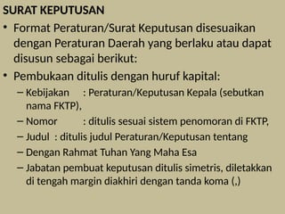 SURAT KEPUTUSAN
• Format Peraturan/Surat Keputusan disesuaikan
dengan Peraturan Daerah yang berlaku atau dapat
disusun sebagai berikut:
• Pembukaan ditulis dengan huruf kapital:
– Kebijakan : Peraturan/Keputusan Kepala (sebutkan
nama FKTP),
– Nomor : ditulis sesuai sistem penomoran di FKTP,
– Judul : ditulis judul Peraturan/Keputusan tentang
– Dengan Rahmat Tuhan Yang Maha Esa
– Jabatan pembuat keputusan ditulis simetris, diletakkan
di tengah margin diakhiri dengan tanda koma (,)
 