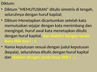 Diktum:
• Diktum “MEMUTUSKAN” ditulis simetris di tengah,
seluruhnya dengan huruf kapital;
• Diktum Menetapkan dicantumkan setelah kata
memutuskan sejajar dengan kata menimbang dan
mengingat, huruf awal kata menetapkan ditulis
dengan huruf kapital, dan diakhiri dengan tanda
baca titik dua ( : );
• Nama keputusan sesuai dengan judul keputusan
(kepala), seluruhnya ditulis dengan huruf kapital
dan diakhiri dengan tanda baca titik ( . ).
 