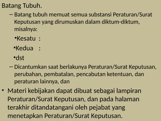 Batang Tubuh.
– Batang tubuh memuat semua substansi Peraturan/Surat
Keputusan yang dirumuskan dalam diktum-diktum,
misalnya:
•Kesatu :
•Kedua :
•dst
– Dicantumkan saat berlakunya Peraturan/Surat Keputusan,
perubahan, pembatalan, pencabutan ketentuan, dan
peraturan lainnya, dan
• Materi kebijakan dapat dibuat sebagai lampiran
Peraturan/Surat Keputusan, dan pada halaman
terakhir ditandatangani oleh pejabat yang
menetapkan Peraturan/Surat Keputusan.
 