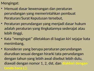 Mengingat:
• Memuat dasar kewenangan dan peraturan
perundangan yang memerintahkan pembuat
Peraturan/Surat Keputusan tersebut,
• Peraturan perundangan yang menjadi dasar hukum
adalah peraturan yang tingkatannya sederajat atau
lebih tinggi,
• Kata “mengingat” diletakkan di bagian kiri sejajar kata
menimbang,
• Konsideran yang berupa peraturan perundangan
diurutkan sesuai dengan hirarki tata perundangan
dengan tahun yang lebih awal disebut lebih dulu,
diawali dengan nomor 1, 2, dst, dan diakhiri dengan
tanda baca (;).
 
