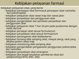 Kebijakan pelayanan obat, yang berisi:
- Kebijakan peresepan obat (termasuk peresepan obat narkotika
dan psikotropika)
- kebijakan pelayanan obat rawat inap dan rawat jalan
- kebijakan penyediaan dan penggunaan obat
- kebijakan pengendalian dan penilaian penyediaan dan
penggunaan obat
- kebijakan pelayanan obat 7 hari 24 jam pada puskesmas dengan
rawat darurat
- kebijakan persepan obat sesuai formularium
- Kebijakan penyediaan obat sesuai formularium
- Kebijakan penanganan obat kedaluwarsa
- Kebijakan tentang efek samping obat, riwayat alergi, obat yang
dibawa pasien rawat inap
- Kebijakan monitoring efek samping obat
- Kebijakan pengendalian pengawasan penggunaan psikotropika
dan narkotika
- Kebijakan penyediaan obat emergensi
- Kebijakan jika terjadi kesalahan pemberian obat dan
pelaporannya (KTD, KNC, dsb)
Kebijakan pelayanan farmasi
 