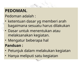 PEDOMAN.
Pedoman adalah :
• ketentuan dasar yg memberi arah
bagaimana sesuatu harus dilakukan
• Dasar untuk menentukan atau
melaksanakan kegiatan.
• Mengatur beberapa hal
Panduan :
• Petunjuk dalam melakukan kegiatan
• Hanya meliputi satu kegiatan
 