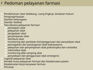 • Pedoman pelayanan farmasi
 Pendahuluan: latar belakang, ruang lingkup, landasan hukum
 Pengorganisasian
 Standar ketenagaan
 Standar fasilitas
 Tata laksana pelayanan farmasi:
 peresepan obat
 pelayanan obat
 pengadaan obat
 penyimpanan obat
 distribusi obat
 monitoring dan penilaian thd penggunaan dan penyediaan obat
 pencegahan dan penanganan obat kaduluwarsa
 pelayanan dan penyimpanan obat psikotropika dan narkotika
 rekonsiliasi obat
 monitoring efek samping obat
 penyediaan dan penggunaan obat emergensi
 Logistik pelayanan obat
 Kendali mutu pelayanan farmasi dan Keselamatan pasien
 Keselamatan kerja karyawan farmasi
 Penutup
 