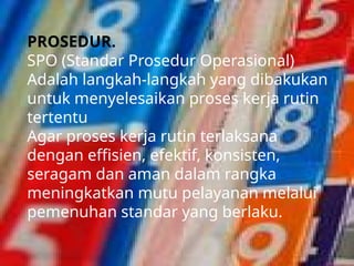 PROSEDUR.
SPO (Standar Prosedur Operasional)
Adalah langkah-langkah yang dibakukan
untuk menyelesaikan proses kerja rutin
tertentu
Agar proses kerja rutin terlaksana
dengan effisien, efektif, konsisten,
seragam dan aman dalam rangka
meningkatkan mutu pelayanan melalui
pemenuhan standar yang berlaku.
 