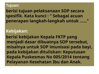 Tujuan:
berisi tujuan pelaksanaan SOP secara
spesifik. Kata kunci : “ Sebagai acuan
penerapan langkah-langkah untuk ……”
Kebijakan:
berisi kebijakan Kepala FKTP yang
menjadi dasar dibuatnya SOP tersebut,
misalnya untuk SOP imunisasi pada bayi,
pada kebijakan dituliskan: Keputusan
Kepala Puskesmas No 005/2014 tentang
Pelayanan Kesehatan Ibu dan Anak.
 