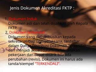 Jenis Dokumen Akreditasi FKTP :
1. Dokumen Induk
Dokumen asli dan telah disahkan oleh Kepala
FKTP.
2. Dokumen terkendali
Dokumen yang didistribusikan kepada
sekretariat/tiap unit/pelaksana, terdaftar
dalam Daftar Distribusi Dokumen Terkendali,
dan menjadi acuan dalam melaksanakan
pekerjaan dan dapat ditarik bila ada
perubahan (revisi). Dokumen ini harus ada
tanda/stempel “TERKENDALI”.
 