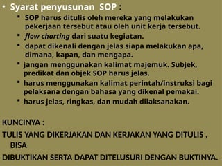 • Syarat penyusunan SOP :
 SOP harus ditulis oleh mereka yang melakukan
pekerjaan tersebut atau oleh unit kerja tersebut.
 flow charting dari suatu kegiatan.
 dapat dikenali dengan jelas siapa melakukan apa,
dimana, kapan, dan mengapa.
 jangan menggunakan kalimat majemuk. Subjek,
predikat dan objek SOP harus jelas.
 harus menggunakan kalimat perintah/instruksi bagi
pelaksana dengan bahasa yang dikenal pemakai.
 harus jelas, ringkas, dan mudah dilaksanakan.
KUNCINYA :
TULIS YANG DIKERJAKAN DAN KERJAKAN YANG DITULIS ,
BISA
DIBUKTIKAN SERTA DAPAT DITELUSURI DENGAN BUKTINYA.
 