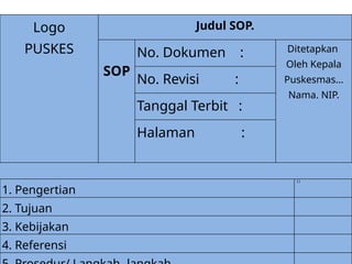 Logo
PUSKES
Judul SOP.
SOP
No. Dokumen : Ditetapkan
Oleh Kepala
Puskesmas…
Nama. NIP.
No. Revisi :
Tanggal Terbit :
Halaman :
1. Pengertian
11
2. Tujuan
3. Kebijakan
4. Referensi
 