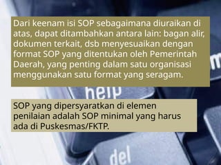 ``````````````````````````
Dari keenam isi SOP sebagaimana diuraikan di
atas, dapat ditambahkan antara lain: bagan alir,
dokumen terkait, dsb menyesuaikan dengan
format SOP yang ditentukan oleh Pemerintah
Daerah, yang penting dalam satu organisasi
menggunakan satu format yang seragam.
SOP yang dipersyaratkan di elemen
penilaian adalah SOP minimal yang harus
ada di Puskesmas/FKTP.
 