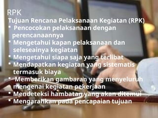 Tujuan Rencana Pelaksanaan Kegiatan (RPK)
 Pencocokan pelaksanaan dengan
perencanaannya
 Mengetahui kapan pelaksanaan dan
seleseainya kegiatan
 Mengetahui siapa saja yang terlibat
 Mendapatkan kegiatan yang sistematis
termasuk biaya
 Memberikan gambaran yang menyeluruh
mengenai kegiatan pekerjaan
 Mendeteksi hambatan yang akan ditemui
 Mengarahkan pada pencapaian tujuan
RPK
 