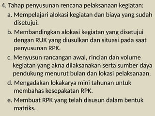 4. Tahap penyusunan rencana pelaksanaan kegiatan:
a. Mempelajari alokasi kegiatan dan biaya yang sudah
disetujui.
b. Membandingkan alokasi kegiatan yang disetujui
dengan RUK yang diusulkan dan situasi pada saat
penyusunan RPK.
c. Menyusun rancangan awal, rincian dan volume
kegiatan yang akna dilaksanakan serta sumber daya
pendukung menurut bulan dan lokasi pelaksanaan.
d. Mengadakan lokakarya mini tahunan untuk
membahas kesepakatan RPK.
e. Membuat RPK yang telah disusun dalam bentuk
matriks.
 