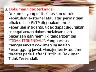 3. Dokumen tidak terkendali
Dokumen yang didistribusikan untuk
kebutuhan eksternal atau atas permintaan
pihak di luar FKTP digunakan untuk
keperluan insidentil, tidak dapat digunakan
sebagai acuan dalam melaksanakan
pekerjaan dan memiliki tanda/stempel
“TIDAK TERKENDALI”. Yang berhak
mengeluarkan dokumen ini adalah
Penanggung jawabManajemen Mutu dan
tercatat pada Daftar Distribusi Dokumen
Tidak Terkendali.
 