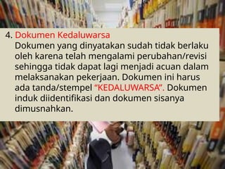 4. Dokumen Kedaluwarsa
Dokumen yang dinyatakan sudah tidak berlaku
oleh karena telah mengalami perubahan/revisi
sehingga tidak dapat lagi menjadi acuan dalam
melaksanakan pekerjaan. Dokumen ini harus
ada tanda/stempel “KEDALUWARSA”. Dokumen
induk diidentifikasi dan dokumen sisanya
dimusnahkan.
 