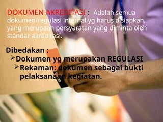 DOKUMEN AKREDITASI : Adalah semua
dokumen/regulasi internal yg harus disiapkan,
yang merupaan persyaratan yang diminta oleh
standar akreditasi.
Dibedakan :
Dokumen yg merupakan REGULASI
Rekaman: dokumen sebagai bukti
pelaksanaan kegiatan.
 