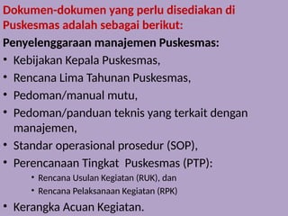 Dokumen-dokumen yang perlu disediakan di
Puskesmas adalah sebagai berikut:
Penyelenggaraan manajemen Puskesmas:
• Kebijakan Kepala Puskesmas,
• Rencana Lima Tahunan Puskesmas,
• Pedoman/manual mutu,
• Pedoman/panduan teknis yang terkait dengan
manajemen,
• Standar operasional prosedur (SOP),
• Perencanaan Tingkat Puskesmas (PTP):
• Rencana Usulan Kegiatan (RUK), dan
• Rencana Pelaksanaan Kegiatan (RPK)
• Kerangka Acuan Kegiatan.
 