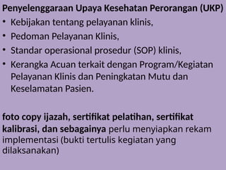Penyelenggaraan Upaya Kesehatan Perorangan (UKP)
• Kebijakan tentang pelayanan klinis,
• Pedoman Pelayanan Klinis,
• Standar operasional prosedur (SOP) klinis,
• Kerangka Acuan terkait dengan Program/Kegiatan
Pelayanan Klinis dan Peningkatan Mutu dan
Keselamatan Pasien.
foto copy ijazah, sertifikat pelatihan, sertifikat
kalibrasi, dan sebagainya perlu menyiapkan rekam
implementasi (bukti tertulis kegiatan yang
dilaksanakan)
 