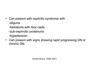 • Can present with nephritic syndrome with
-oliguria
-hematuria with rbcs casts
-sub-nephrotic proteinuria
-hypertension
• Can present with signs showing rapid progressing GN or
chronic GN.
Amesh Khana JMSA 2011
 