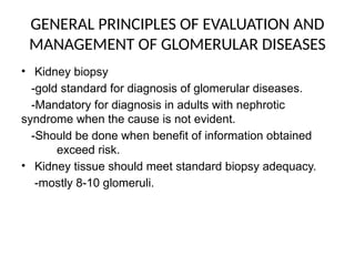 GENERAL PRINCIPLES OF EVALUATION AND
MANAGEMENT OF GLOMERULAR DISEASES
• Kidney biopsy
-gold standard for diagnosis of glomerular diseases.
-Mandatory for diagnosis in adults with nephrotic
syndrome when the cause is not evident.
-Should be done when benefit of information obtained
exceed risk.
• Kidney tissue should meet standard biopsy adequacy.
-mostly 8-10 glomeruli.
 