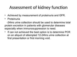 Assessment of kidney function
• Achieved by measurement of proteinuria and GFR.
• Proteinuria
-24hrs urine collection should be used to determine total
protein excretion in patients with glomerular diseases
especially when immunosuppression is need.
• If can not achieved the best option is to determine PCR
on an aliquot of attempted 12-24hrs urine collection at
first presentation or first morning void.
 