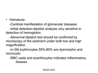• Hematuria
-Cardinal manifestation of glomerular diseases
-Initial detection-dipstick analysis very sensitive in
detection of hemoglobin.
-Abnormal dipstick test should be confirmed by
microscopy of the sediment under both low and high
magnification.
-in GN erythrocytes 50%-80% are dysmorphic and
microcytic.
-RBC casts and acanthocytes indicates inflammatory
disease.
KDIGO 2021
 
