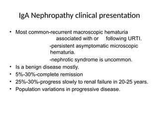 IgA Nephropathy clinical presentation
• Most common-recurrent macroscopic hematuria
associated with or following URTI.
-persistent asymptomatic microscopic
hematuria.
-nephrotic syndrome is uncommon.
• Is a benign disease mostly.
• 5%-30%-complete remission
• 25%-30%-progress slowly to renal failure in 20-25 years.
• Population variations in progressive disease.
 
