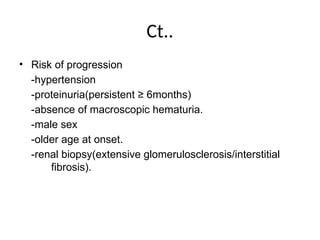 Ct..
• Risk of progression
-hypertension
-proteinuria(persistent ≥ 6months)
-absence of macroscopic hematuria.
-male sex
-older age at onset.
-renal biopsy(extensive glomerulosclerosis/interstitial
fibrosis).
 