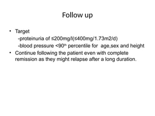 Follow up
• Target
-proteinuria of ≤200mg/l(≤400mg/1.73m2/d)
-blood pressure <90th
percentile for age,sex and height
• Continue following the patient even with complete
remission as they might relapse after a long duration.
 