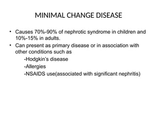 MINIMAL CHANGE DISEASE
• Causes 70%-90% of nephrotic syndrome in children and
10%-15% in adults.
• Can present as primary disease or in association with
other conditions such as
-Hodgkin’s disease
-Allergies
-NSAIDS use(associated with significant nephritis)
 