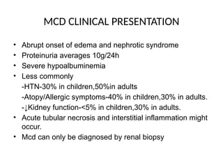 MCD CLINICAL PRESENTATION
• Abrupt onset of edema and nephrotic syndrome
• Proteinuria averages 10g/24h
• Severe hypoalbuminemia
• Less commonly
-HTN-30% in children,50%in adults
-Atopy/Allergic symptoms-40% in children,30% in adults.
-↓Kidney function-<5% in children,30% in adults.
• Acute tubular necrosis and interstitial inflammation might
occur.
• Mcd can only be diagnosed by renal biopsy
 