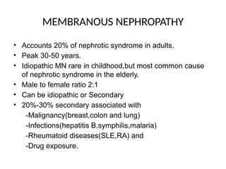 MEMBRANOUS NEPHROPATHY
• Accounts 20% of nephrotic syndrome in adults.
• Peak 30-50 years.
• Idiopathic MN rare in childhood,but most common cause
of nephrotic syndrome in the elderly.
• Male to female ratio 2:1
• Can be idiopathic or Secondary
• 20%-30% secondary associated with
-Malignancy(breast,colon and lung)
-Infections(hepatitis B,symphilis,malaria)
-Rheumatoid diseases(SLE,RA) and
-Drug exposure.
 