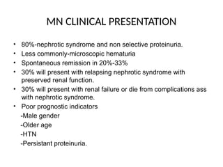MN CLINICAL PRESENTATION
• 80%-nephrotic syndrome and non selective proteinuria.
• Less commonly-microscopic hematuria
• Spontaneous remission in 20%-33%
• 30% will present with relapsing nephrotic syndrome with
preserved renal function.
• 30% will present with renal failure or die from complications ass
with nephrotic syndrome.
• Poor prognostic indicators
-Male gender
-Older age
-HTN
-Persistant proteinuria.
 