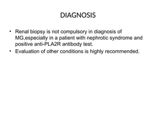 DIAGNOSIS
• Renal biopsy is not compulsory in diagnosis of
MG,especially in a patient with nephrotic syndrome and
positive anti-PLA2R antibody test.
• Evaluation of other conditions is highly recommended.
 