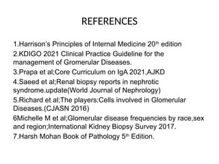 REFERENCES
1.Harrison’s Principles of Internal Medicine 20th
edition
2.KDIGO 2021 Clinical Practice Guideline for the
management of Gromerular Diseases.
3.Prapa et al;Core Curriculum on IgA 2021,AJKD
4.Saeed et al;Renal biopsy reports in nephrotic
syndrome.update(World Journal of Nephrology)
5.Richard et al;The players:Cells involved in Glomerular
Diseases.(CJASN 2016)
6Michelle M et al;Glomerular disease frequencies by race,sex
and region;International Kidney Biopsy Survey 2017.
7.Harsh Mohan Book of Pathology 5th
Edition.
 