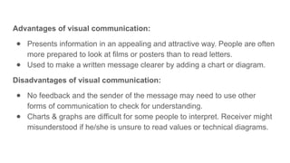 Advantages of visual communication:
● Presents information in an appealing and attractive way. People are often
more prepared to look at films or posters than to read letters.
● Used to make a written message clearer by adding a chart or diagram.
Disadvantages of visual communication:
● No feedback and the sender of the message may need to use other
forms of communication to check for understanding.
● Charts & graphs are difficult for some people to interpret. Receiver might
misunderstood if he/she is unsure to read values or technical diagrams.
 