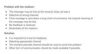 Problem with the medium:
● The message may be lost so the receiver does not see it.
● Selection of wrong channel.
● If the message is sent down a long chain of command, the original meaning of
the message may be lost.
● No feedback is received.
● Breakdown of the medium.
Solution:
● It is important to insist for feedback.
● Selecting appropriate channel
● The shortest possible channel should be used to avoid this problem.
● Other form of communication should be made available if possible.
 