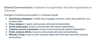 External Communication: is between the organisation and other organisations or
individuals.
Examples of external communication in a business include:
● Advertising campaigns: A visible way to engage customers, reach new audiences, and
increase sales.
● Press releases: A way to communicate with external stakeholders.
● Social media posts: A way to communicate with external stakeholders.
● Customer service interactions: A way to communicate with external stakeholders.
● Public relations efforts: A way to communicate with external stakeholders.
● Website or blog: A way to share important details and information about the company
and products.
 