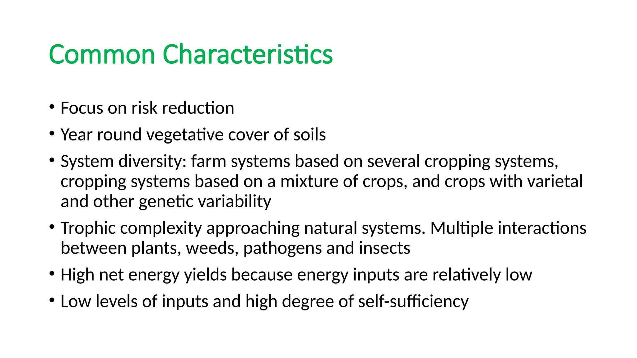 Common Characteristics
• Focus on risk reduction
• Year round vegetative cover of soils
• System diversity: farm systems based on several cropping systems,
cropping systems based on a mixture of crops, and crops with varietal
and other genetic variability
• Trophic complexity approaching natural systems. Multiple interactions
between plants, weeds, pathogens and insects
• High net energy yields because energy inputs are relatively low
• Low levels of inputs and high degree of self-sufficiency
 