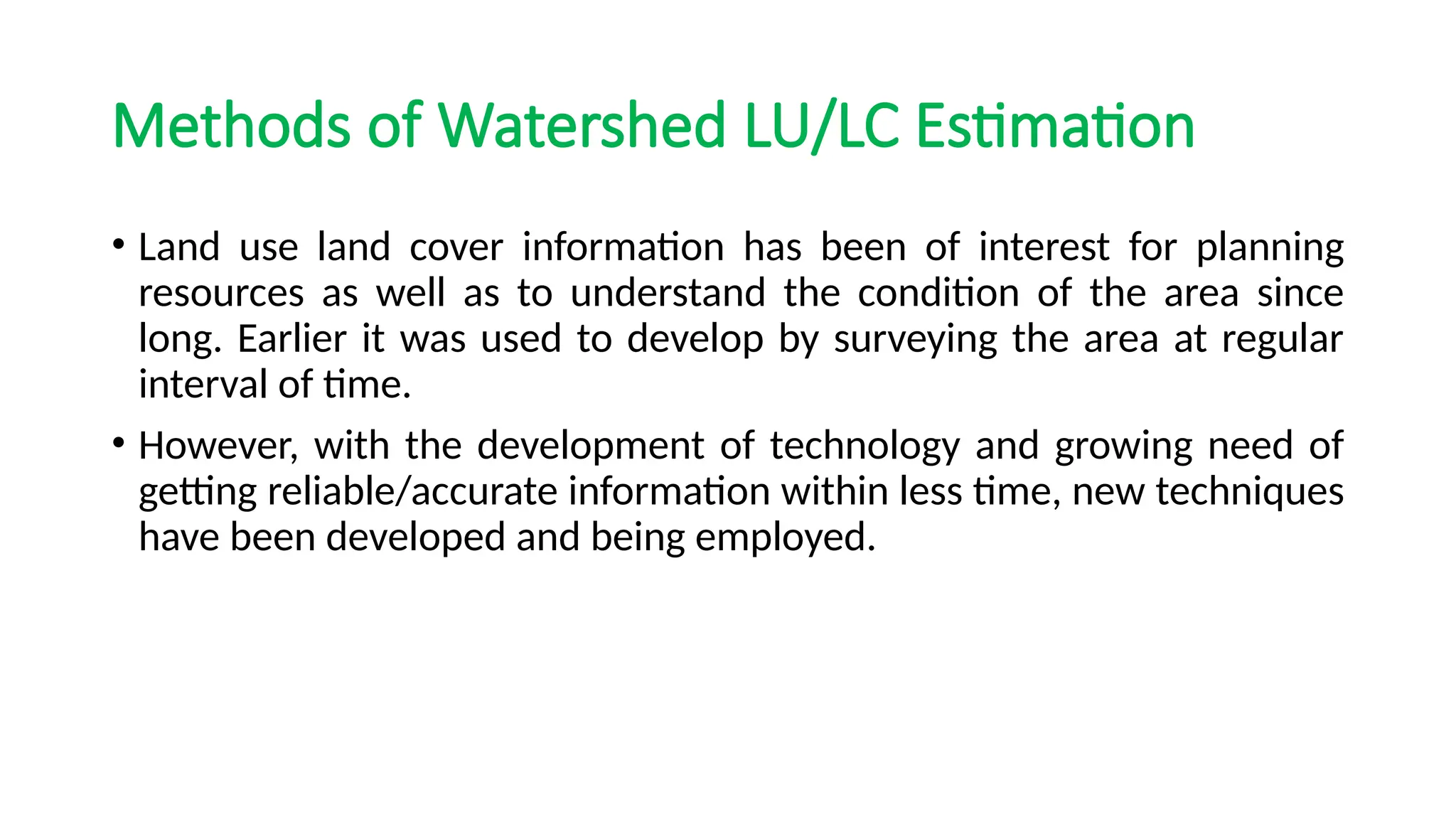Methods of Watershed LU/LC Estimation
• Land use land cover information has been of interest for planning
resources as well as to understand the condition of the area since
long. Earlier it was used to develop by surveying the area at regular
interval of time.
• However, with the development of technology and growing need of
getting reliable/accurate information within less time, new techniques
have been developed and being employed.
 