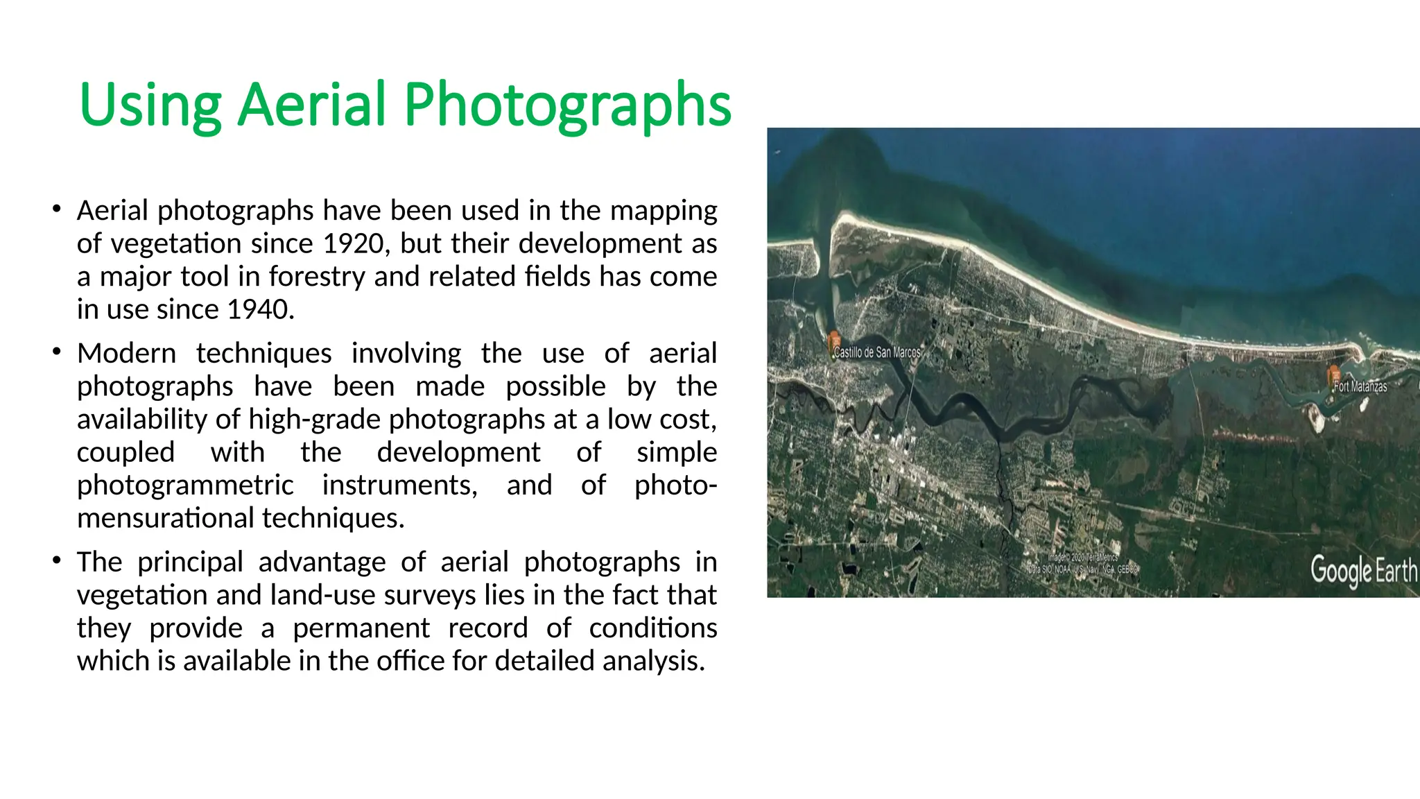 Using Aerial Photographs
• Aerial photographs have been used in the mapping
of vegetation since 1920, but their development as
a major tool in forestry and related fields has come
in use since 1940.
• Modern techniques involving the use of aerial
photographs have been made possible by the
availability of high-grade photographs at a low cost,
coupled with the development of simple
photogrammetric instruments, and of photo-
mensurational techniques.
• The principal advantage of aerial photographs in
vegetation and land-use surveys lies in the fact that
they provide a permanent record of conditions
which is available in the office for detailed analysis.
 