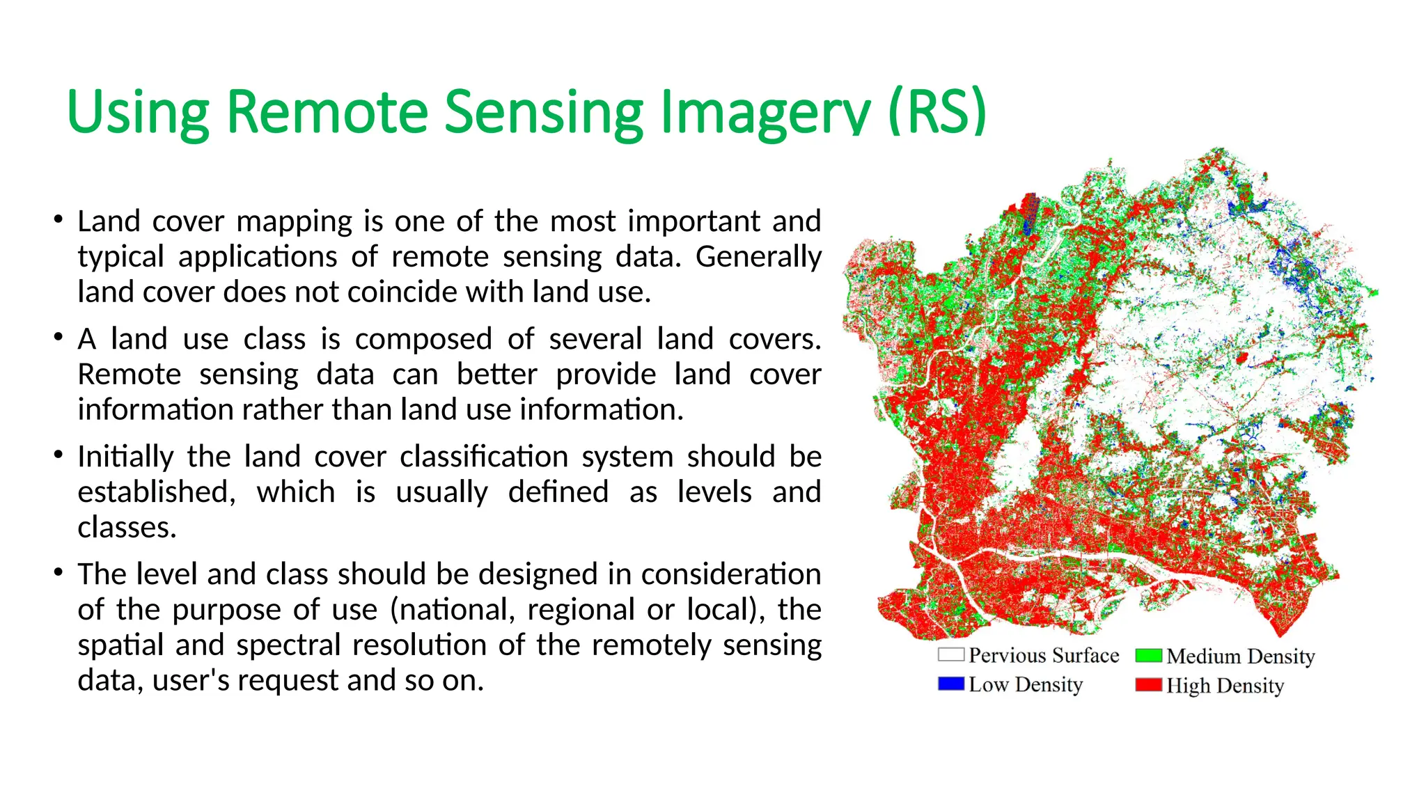 Using Remote Sensing Imagery (RS)
• Land cover mapping is one of the most important and
typical applications of remote sensing data. Generally
land cover does not coincide with land use.
• A land use class is composed of several land covers.
Remote sensing data can better provide land cover
information rather than land use information.
• Initially the land cover classification system should be
established, which is usually defined as levels and
classes.
• The level and class should be designed in consideration
of the purpose of use (national, regional or local), the
spatial and spectral resolution of the remotely sensing
data, user's request and so on.
 
