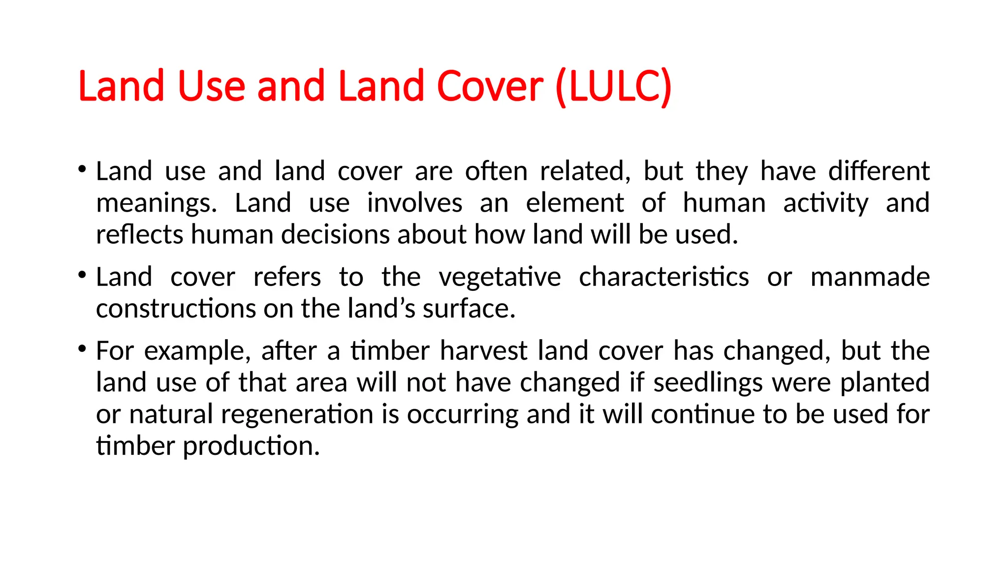 Land Use and Land Cover (LULC)
• Land use and land cover are often related, but they have different
meanings. Land use involves an element of human activity and
reflects human decisions about how land will be used.
• Land cover refers to the vegetative characteristics or manmade
constructions on the land’s surface.
• For example, after a timber harvest land cover has changed, but the
land use of that area will not have changed if seedlings were planted
or natural regeneration is occurring and it will continue to be used for
timber production.
 