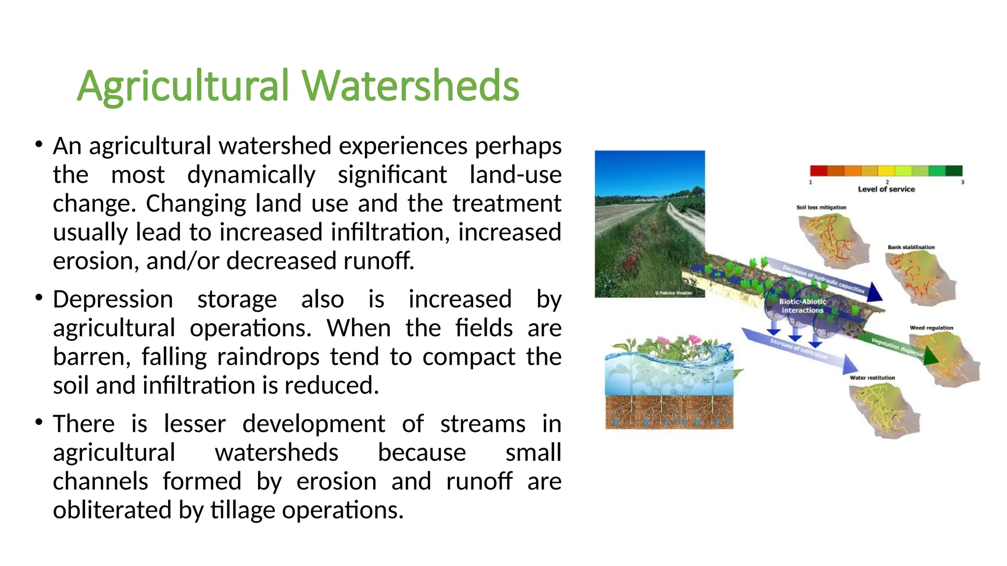 Agricultural Watersheds
• An agricultural watershed experiences perhaps
the most dynamically significant land-use
change. Changing land use and the treatment
usually lead to increased infiltration, increased
erosion, and/or decreased runoff.
• Depression storage also is increased by
agricultural operations. When the fields are
barren, falling raindrops tend to compact the
soil and infiltration is reduced.
• There is lesser development of streams in
agricultural watersheds because small
channels formed by erosion and runoff are
obliterated by tillage operations.
 