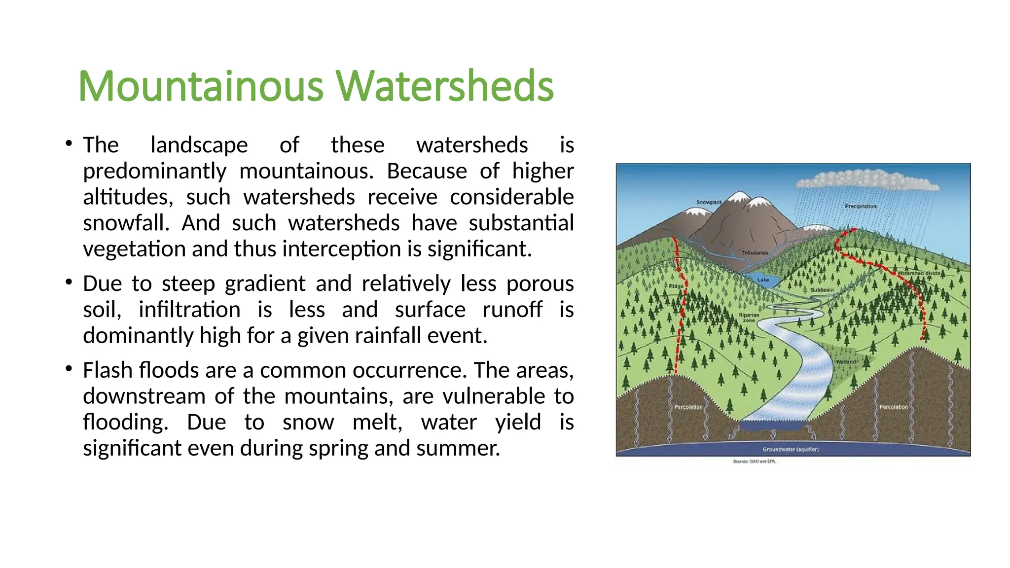 Mountainous Watersheds
• The landscape of these watersheds is
predominantly mountainous. Because of higher
altitudes, such watersheds receive considerable
snowfall. And such watersheds have substantial
vegetation and thus interception is significant.
• Due to steep gradient and relatively less porous
soil, infiltration is less and surface runoff is
dominantly high for a given rainfall event.
• Flash floods are a common occurrence. The areas,
downstream of the mountains, are vulnerable to
flooding. Due to snow melt, water yield is
significant even during spring and summer.
 