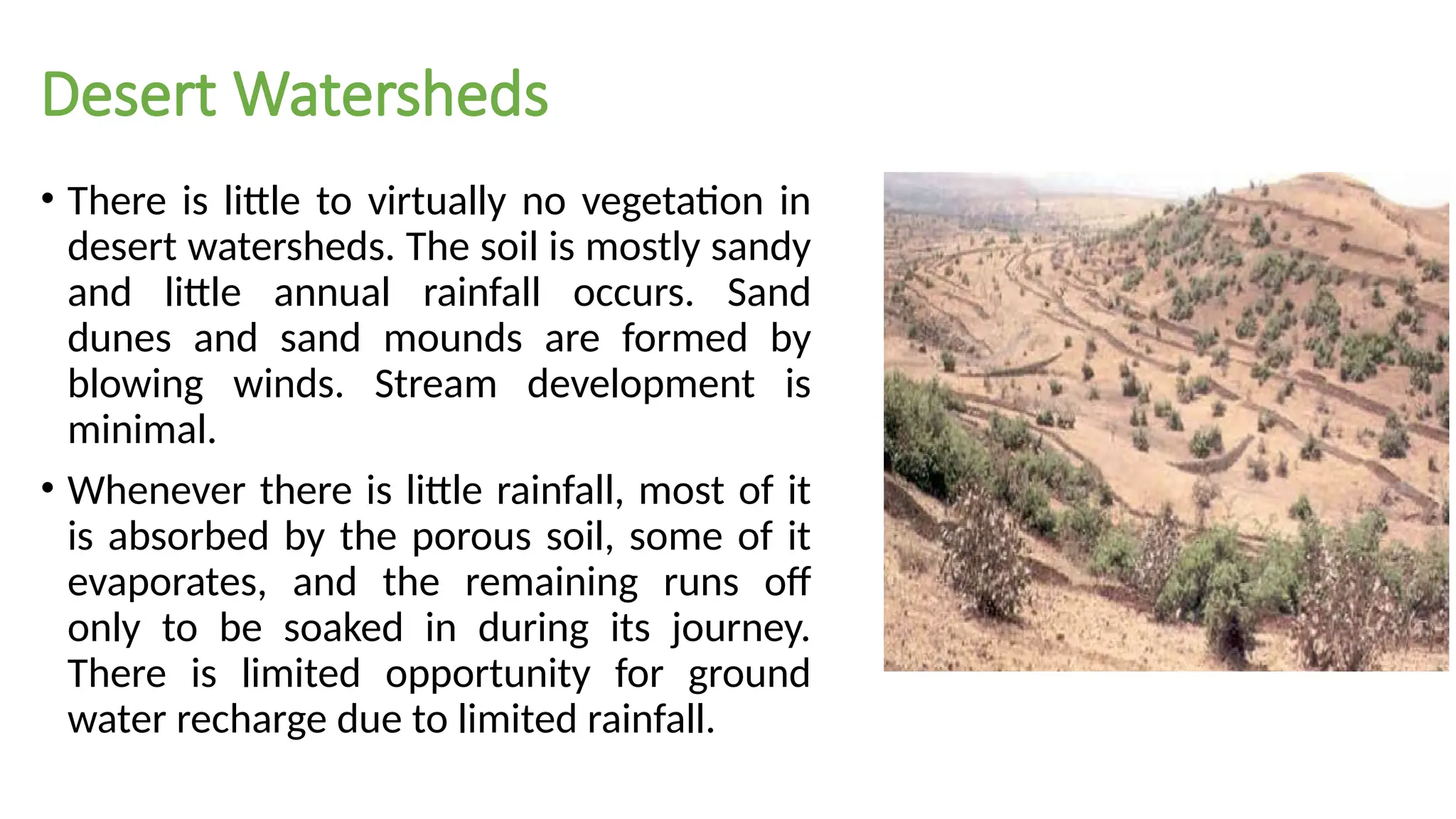 Desert Watersheds
• There is little to virtually no vegetation in
desert watersheds. The soil is mostly sandy
and little annual rainfall occurs. Sand
dunes and sand mounds are formed by
blowing winds. Stream development is
minimal.
• Whenever there is little rainfall, most of it
is absorbed by the porous soil, some of it
evaporates, and the remaining runs off
only to be soaked in during its journey.
There is limited opportunity for ground
water recharge due to limited rainfall.
 