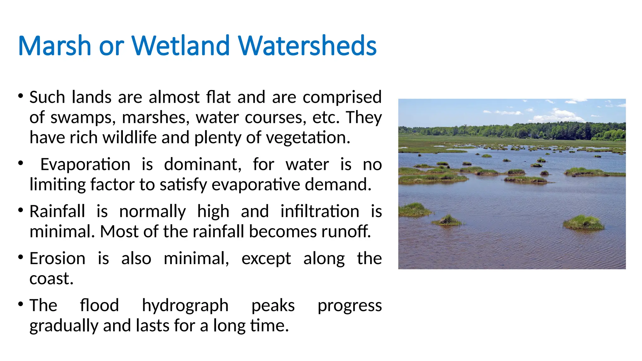 Marsh or Wetland Watersheds
• Such lands are almost flat and are comprised
of swamps, marshes, water courses, etc. They
have rich wildlife and plenty of vegetation.
• Evaporation is dominant, for water is no
limiting factor to satisfy evaporative demand.
• Rainfall is normally high and infiltration is
minimal. Most of the rainfall becomes runoff.
• Erosion is also minimal, except along the
coast.
• The flood hydrograph peaks progress
gradually and lasts for a long time.
 