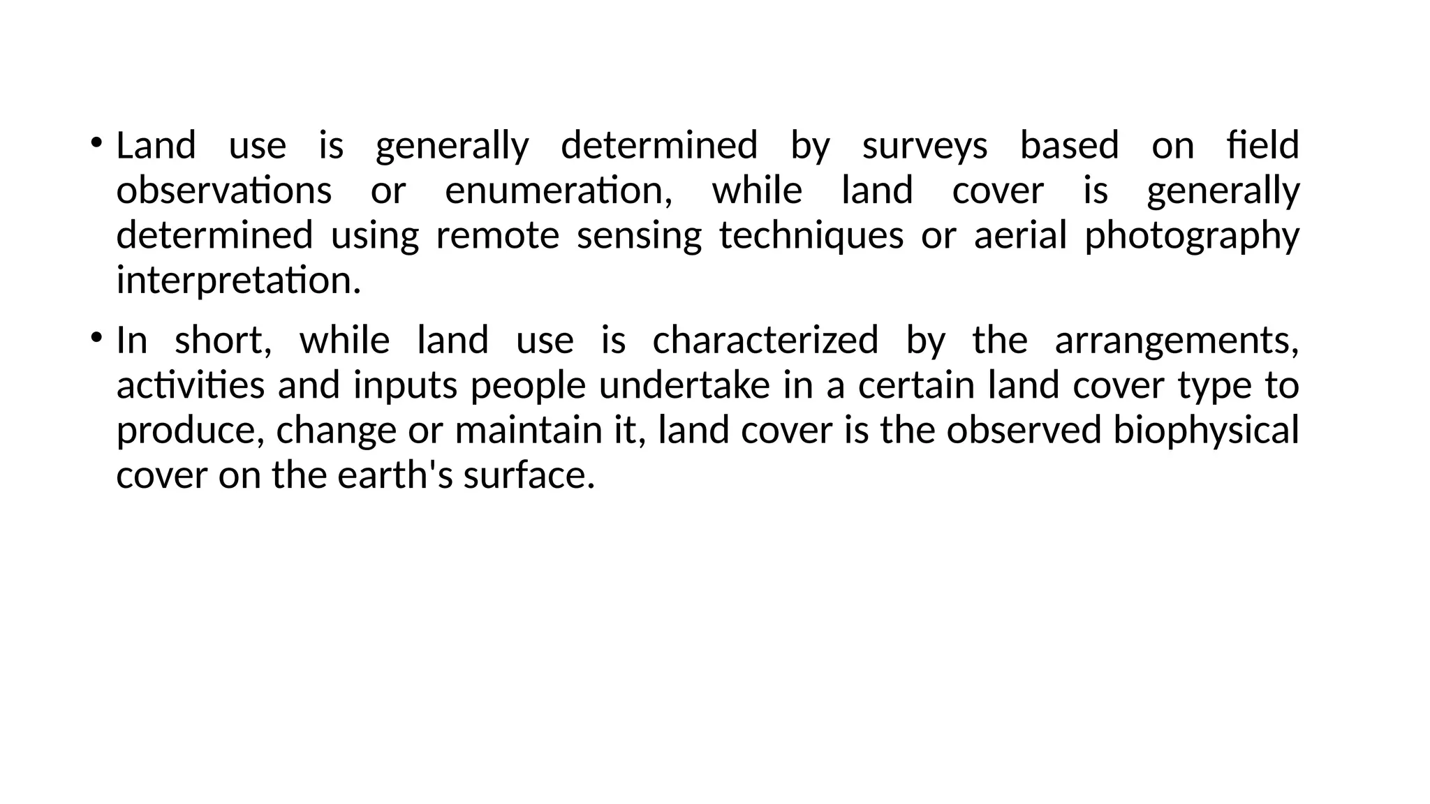 • Land use is generally determined by surveys based on field
observations or enumeration, while land cover is generally
determined using remote sensing techniques or aerial photography
interpretation.
• In short, while land use is characterized by the arrangements,
activities and inputs people undertake in a certain land cover type to
produce, change or maintain it, land cover is the observed biophysical
cover on the earth's surface.
 