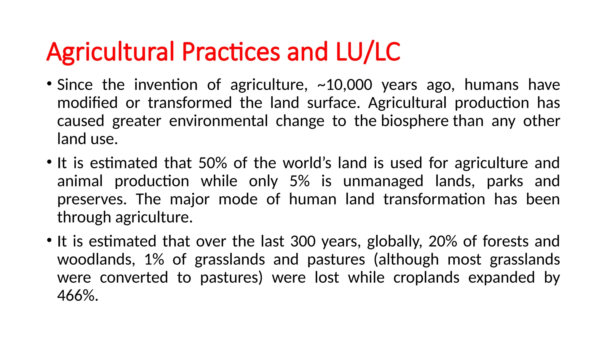 Agricultural Practices and LU/LC
• Since the invention of agriculture, ~10,000 years ago, humans have
modified or transformed the land surface. Agricultural production has
caused greater environmental change to the biosphere than any other
land use.
• It is estimated that 50% of the world’s land is used for agriculture and
animal production while only 5% is unmanaged lands, parks and
preserves. The major mode of human land transformation has been
through agriculture.
• It is estimated that over the last 300 years, globally, 20% of forests and
woodlands, 1% of grasslands and pastures (although most grasslands
were converted to pastures) were lost while croplands expanded by
466%.
 